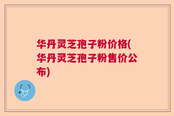 华丹灵芝孢子粉价格(华丹灵芝孢子粉售价公布)