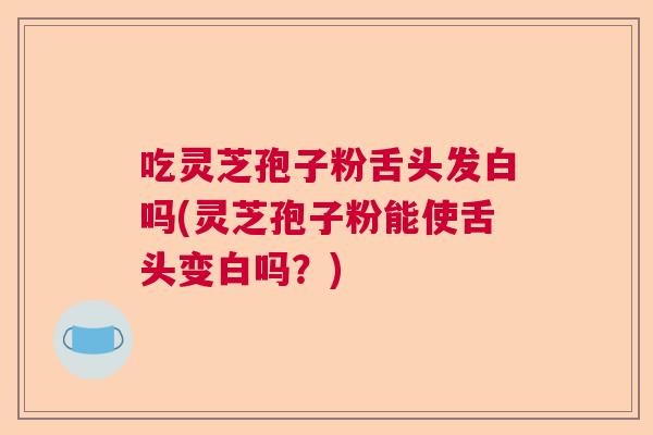 吃灵芝孢子粉舌头发白吗(灵芝孢子粉能使舌头变白吗？)