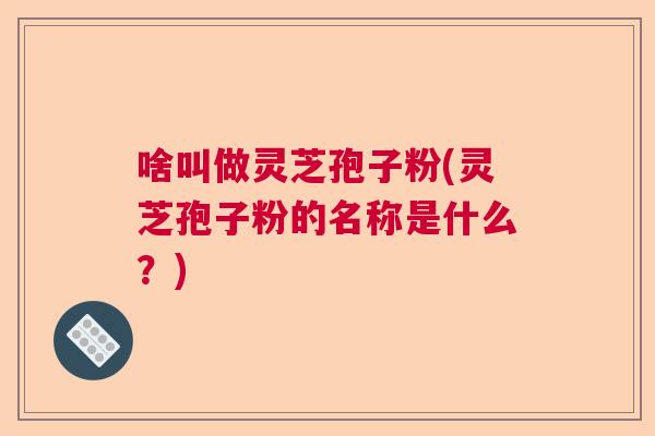 啥叫做灵芝孢子粉(灵芝孢子粉的名称是什么？)