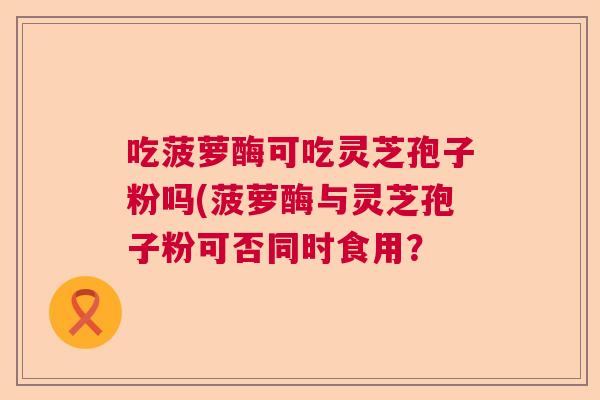 吃菠萝酶可吃灵芝孢子粉吗(菠萝酶与灵芝孢子粉可否同时食用？