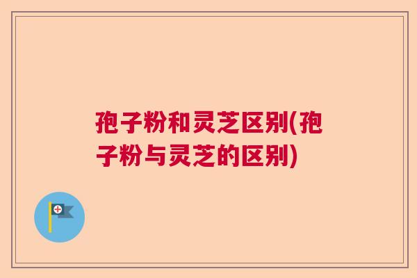 孢子粉和灵芝区别(孢子粉与灵芝的区别) 孢子粉和灵芝区别(孢子粉与灵芝的区别)