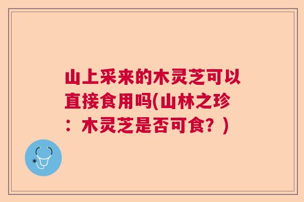 山上采来的木灵芝可以直接食用吗(山林之珍:木灵芝是否可食?) 山上采来的木灵芝可以直接食用吗(山林之珍:木灵芝是否可食?)