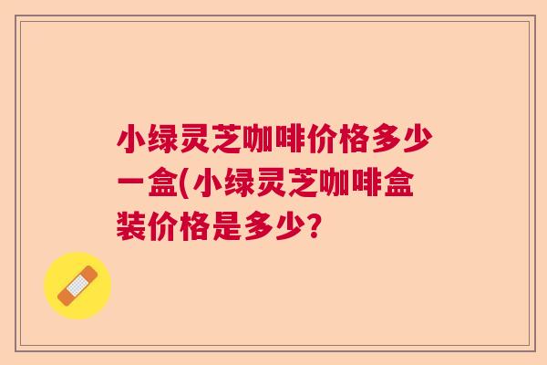 小绿灵芝咖啡价格多少一盒(小绿灵芝咖啡盒装价格是多少？