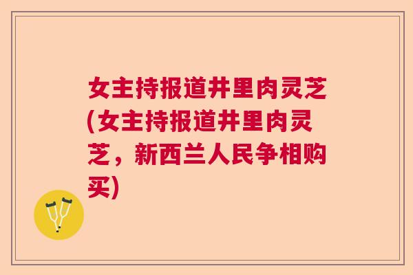 女主持报道井里肉灵芝(女主持报道井里肉灵芝,新西兰人民争相购买) 女主持报道井里肉灵芝(女主持报道井里肉灵芝,新西兰人民争相购买)