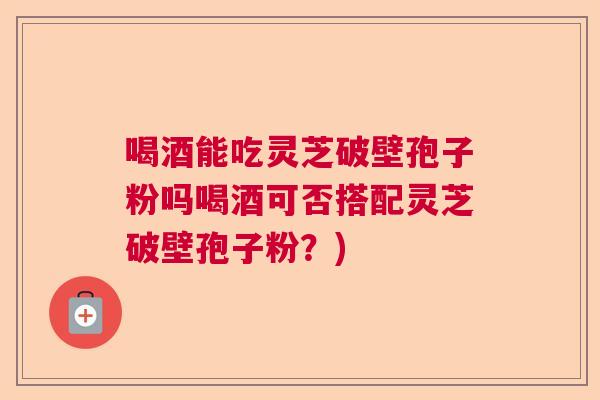 喝酒能吃灵芝破壁孢子粉吗喝酒可否搭配灵芝破壁孢子粉?) 喝酒能吃灵芝破壁孢子粉吗喝酒可否搭配灵芝破壁孢子粉?)