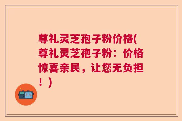尊礼灵芝孢子粉价格(尊礼灵芝孢子粉：价格惊喜亲民，让您无负担！)