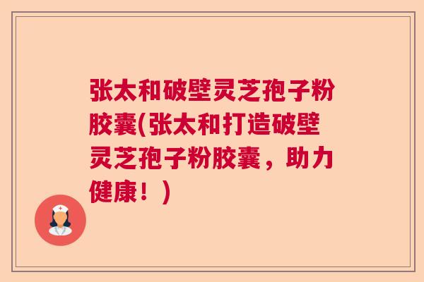 张太和破壁灵芝孢子粉胶囊(张太和打造破壁灵芝孢子粉胶囊,助力健康!) 张太和破壁灵芝孢子粉胶囊(张太和打造破壁灵芝孢子粉胶囊,助力健康!)