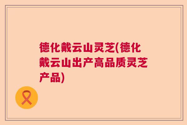 德化戴云山灵芝(德化戴云山出产高品质灵芝产品)