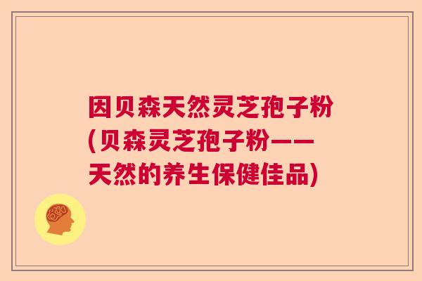 因贝森天然灵芝孢子粉(贝森灵芝孢子粉——天然的养生保健佳品) 因贝森天然灵芝孢子粉(贝森灵芝孢子粉——天然的养生保健佳品)