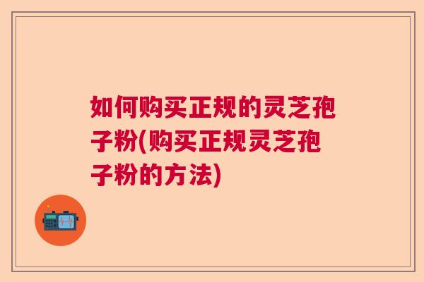 如何购买正规的灵芝孢子粉(购买正规灵芝孢子粉的方法)