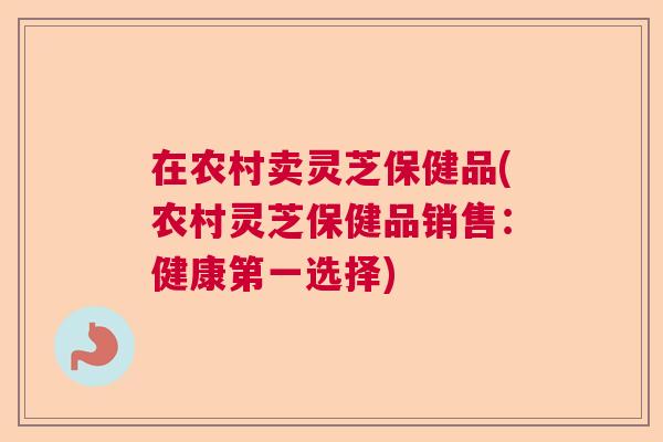 在农村卖灵芝保健品(农村灵芝保健品销售:健康第一选择) 在农村卖灵芝保健品(农村灵芝保健品销售:健康第一选择)