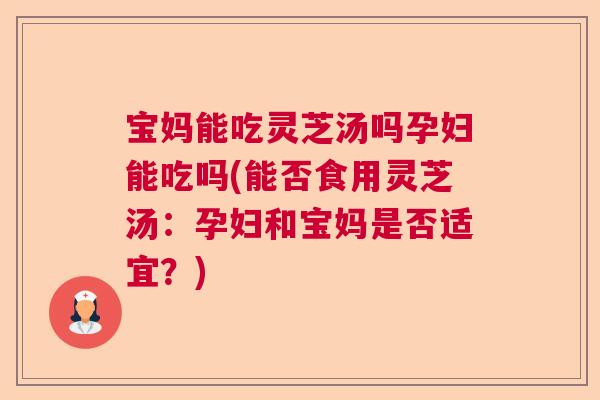 宝妈能吃灵芝汤吗孕妇能吃吗(能否食用灵芝汤：孕妇和宝妈是否适宜？)