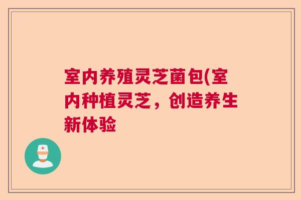 室内养殖灵芝菌包(室内种植灵芝,创造养生新体验 室内养殖灵芝菌包(室内种植灵芝,创造养生新体验