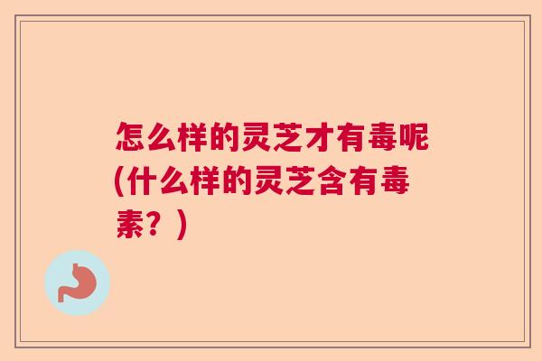 怎么样的灵芝才有毒呢(什么样的灵芝含有毒素？)