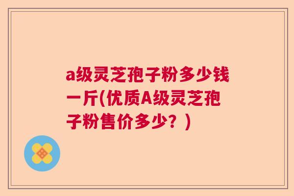 a级灵芝孢子粉多少钱一斤(优质A级灵芝孢子粉售价多少？)
