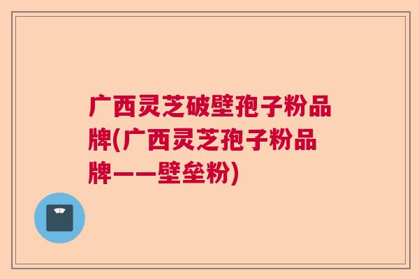 广西灵芝破壁孢子粉品牌(广西灵芝孢子粉品牌——壁垒粉)