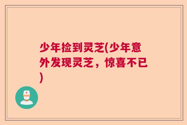 少年捡到灵芝(少年意外发现灵芝,惊喜不已) 少年捡到灵芝(少年意外发现灵芝,惊喜不已)