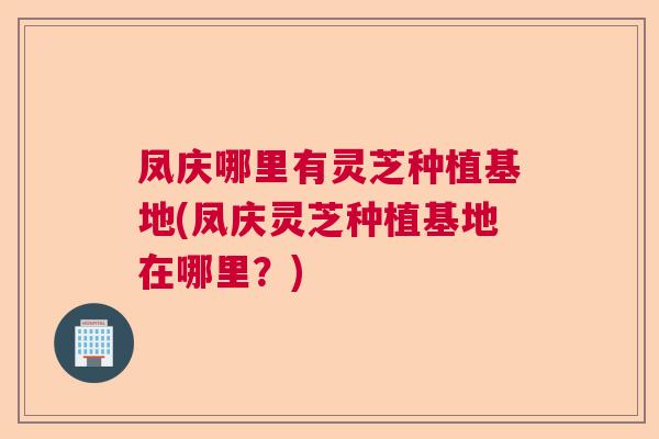 凤庆哪里有灵芝种植基地(凤庆灵芝种植基地在哪里?) 凤庆哪里有灵芝种植基地(凤庆灵芝种植基地在哪里?)