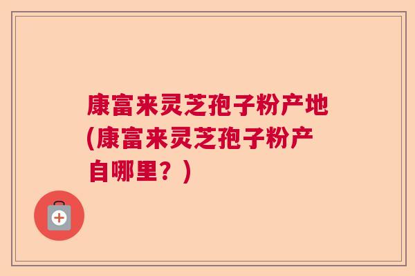 康富来灵芝孢子粉产地(康富来灵芝孢子粉产自哪里?) 康富来灵芝孢子粉产地(康富来灵芝孢子粉产自哪里?)