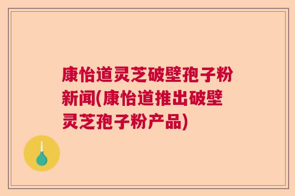 康怡道灵芝破壁孢子粉新闻(康怡道推出破壁灵芝孢子粉产品)