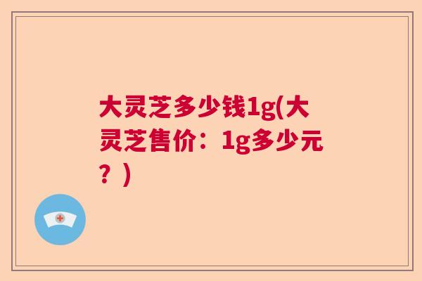 大灵芝多少钱1g(大灵芝售价:1g多少元?) 大灵芝多少钱1g(大灵芝售价:1g多少元?)