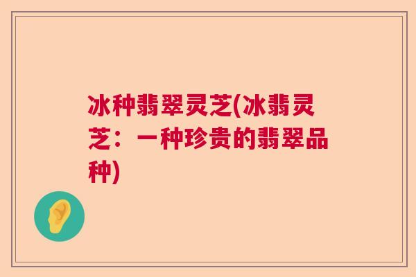 冰种翡翠灵芝(冰翡灵芝:一种珍贵的翡翠品种) 冰种翡翠灵芝(冰翡灵芝:一种珍贵的翡翠品种)