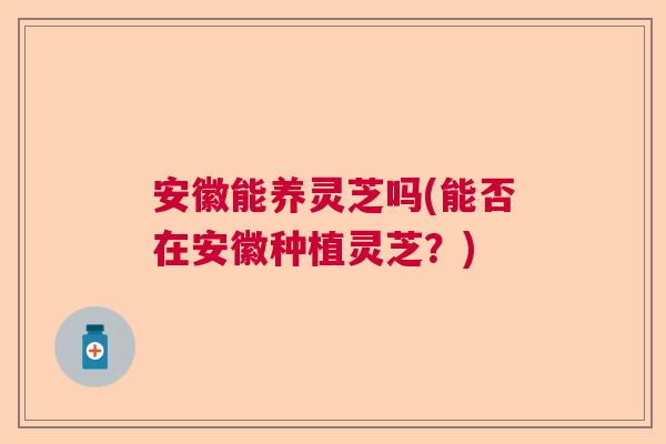 安徽能养灵芝吗(能否在安徽种植灵芝?) 安徽能养灵芝吗(能否在安徽种植灵芝?)