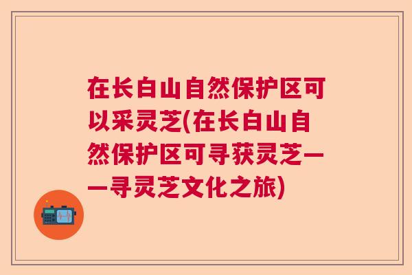 在长白山自然保护区可以采灵芝(在长白山自然保护区可寻获灵芝——寻灵芝文化之旅) 在长白山自然保护区可以采灵芝(在长白山自然保护区可寻获灵芝——寻灵芝文化之旅)