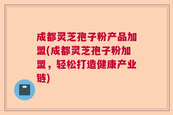 成都灵芝孢子粉产品加盟(成都灵芝孢子粉加盟，轻松打造健康产业链)