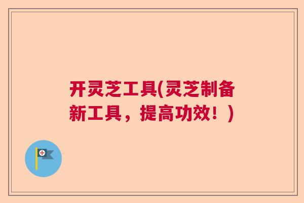 开灵芝工具(灵芝制备新工具,提高功效!) 开灵芝工具(灵芝制备新工具,提高功效!)