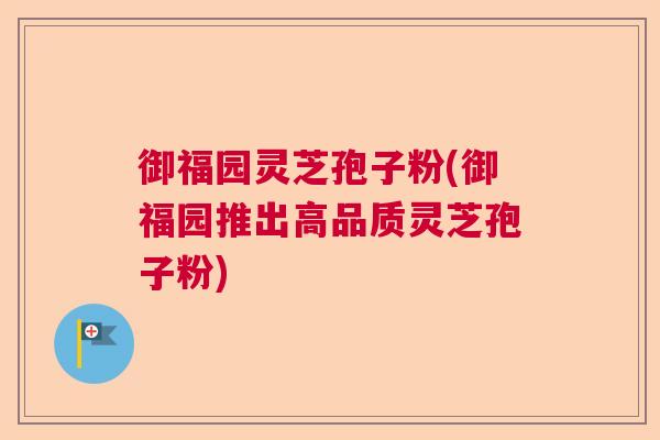 御福园灵芝孢子粉(御福园推出高品质灵芝孢子粉) 御福园灵芝孢子粉(御福园推出高品质灵芝孢子粉)