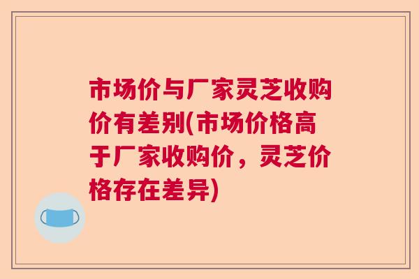 市场价与厂家灵芝收购价有差别(市场价格高于厂家收购价,灵芝价格存在差异) 市场价与厂家灵芝收购价有差别(市场价格高于厂家收购价,灵芝价格存在差异)