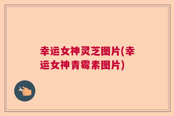 幸运女神灵芝图片(幸运女神青霉素图片) 幸运女神灵芝图片(幸运女神青霉素图片)