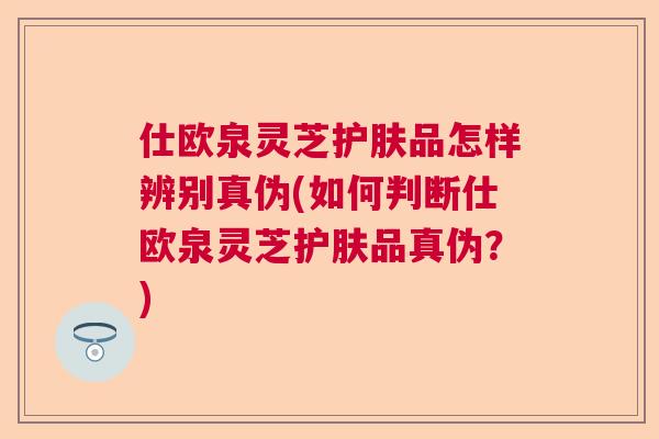 仕欧泉灵芝护肤品怎样辨别真伪(如何判断仕欧泉灵芝护肤品真伪?) 仕欧泉灵芝护肤品怎样辨别真伪(如何判断仕欧泉灵芝护肤品真伪?)