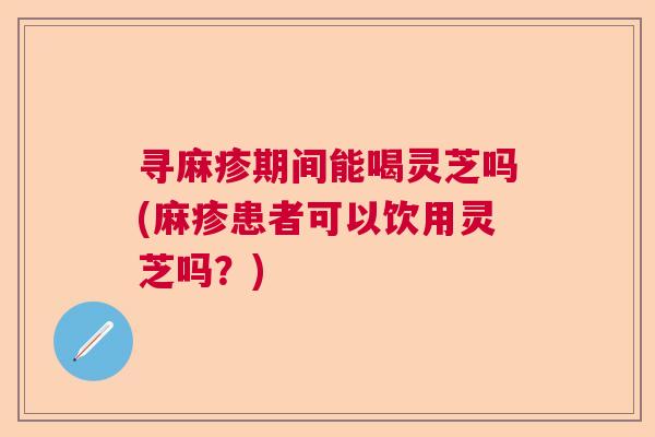 寻麻疹期间能喝灵芝吗(麻疹患者可以饮用灵芝吗?) 寻麻疹期间能喝灵芝吗(麻疹患者可以饮用灵芝吗?)