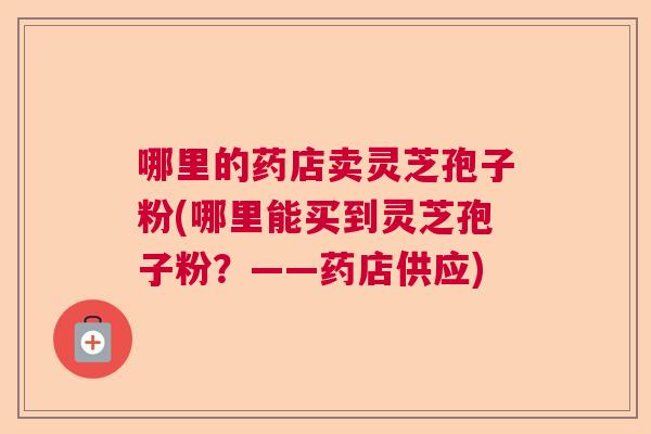 哪里的药店卖灵芝孢子粉(哪里能买到灵芝孢子粉?——药店供应) 哪里的药店卖灵芝孢子粉(哪里能买到灵芝孢子粉?——药店供应)