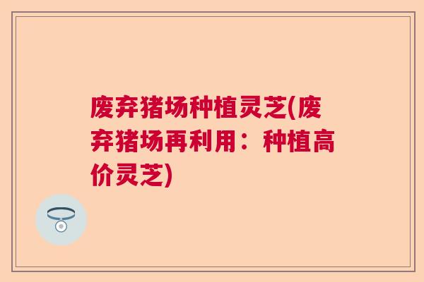 废弃猪场种植灵芝(废弃猪场再利用：种植高价灵芝)