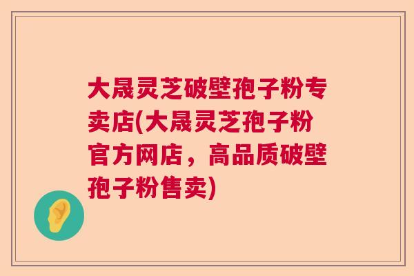 大晟灵芝破壁孢子粉专卖店(大晟灵芝孢子粉官方网店，高品质破壁孢子粉售卖)