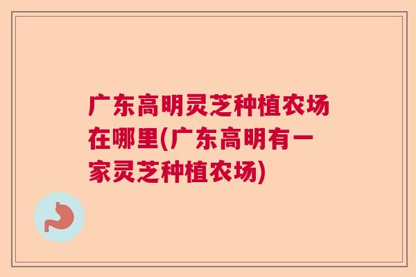 广东高明灵芝种植农场在哪里(广东高明有一家灵芝种植农场) 广东高明灵芝种植农场在哪里(广东高明有一家灵芝种植农场)