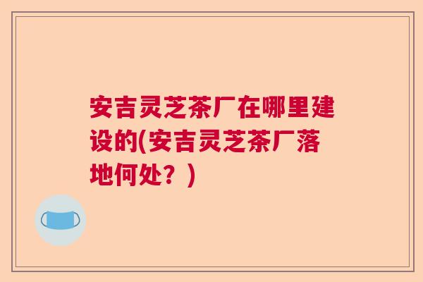 安吉灵芝茶厂在哪里建设的(安吉灵芝茶厂落地何处？)