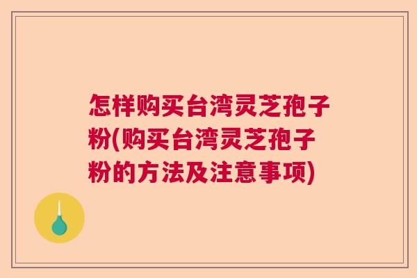 怎样购买台湾灵芝孢子粉(购买台湾灵芝孢子粉的方法及注意事项)