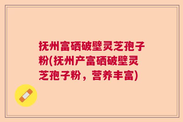 抚州富硒破壁灵芝孢子粉(抚州产富硒破壁灵芝孢子粉，营养丰富)