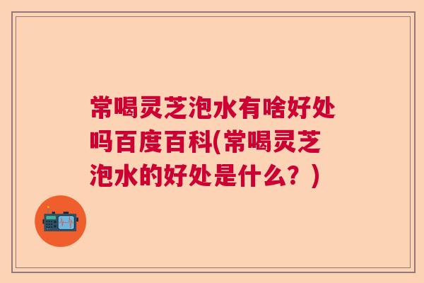 常喝灵芝泡水有啥好处吗百度百科(常喝灵芝泡水的好处是什么？)