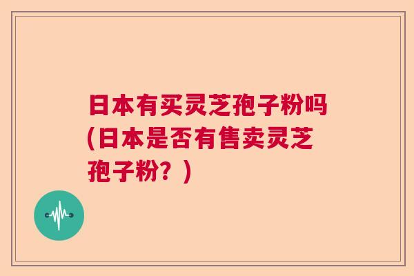 日本有买灵芝孢子粉吗(日本是否有售卖灵芝孢子粉？)
