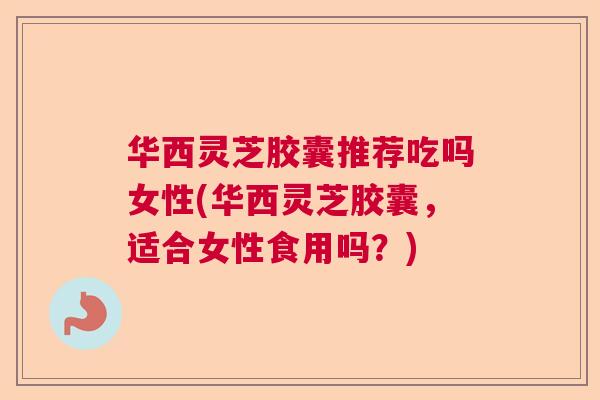 华西灵芝胶囊推荐吃吗女性(华西灵芝胶囊，适合女性食用吗？)