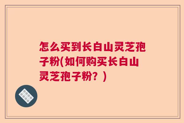 怎么买到长白山灵芝孢子粉(如何购买长白山灵芝孢子粉?) 怎么买到长白山灵芝孢子粉(如何购买长白山灵芝孢子粉?)