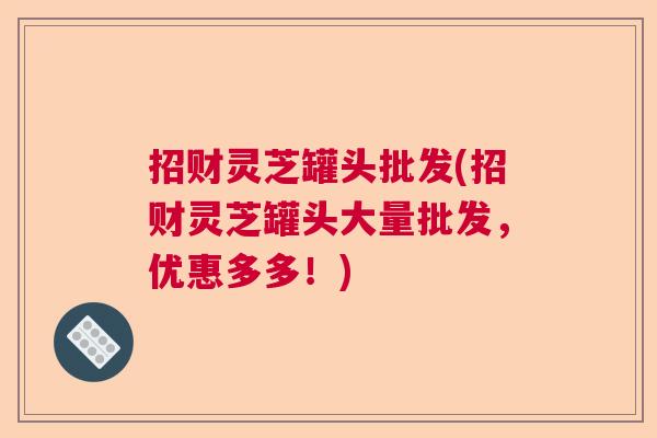 招财灵芝罐头批发(招财灵芝罐头大量批发，优惠多多！)