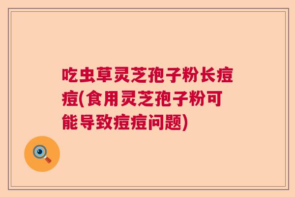 吃虫草灵芝孢子粉长痘痘(食用灵芝孢子粉可能导致痘痘问题) 吃虫草灵芝孢子粉长痘痘(食用灵芝孢子粉可能导致痘痘问题)
