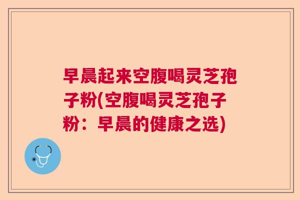 早晨起来空腹喝灵芝孢子粉(空腹喝灵芝孢子粉：早晨的健康之选)
