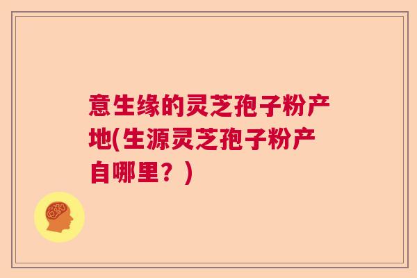 意生缘的灵芝孢子粉产地(生源灵芝孢子粉产自哪里?) 意生缘的灵芝孢子粉产地(生源灵芝孢子粉产自哪里?)